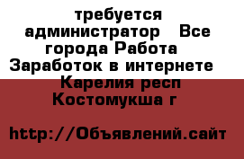 требуется администратор - Все города Работа » Заработок в интернете   . Карелия респ.,Костомукша г.